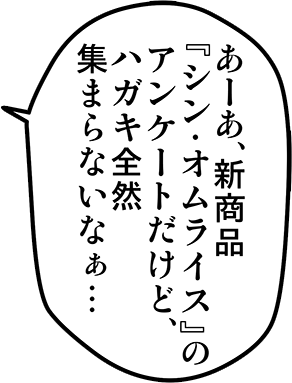 あーあ、新商品『シン・オムライス』のアンケートだけど、ハガキ全然集まらないなぁ・・・