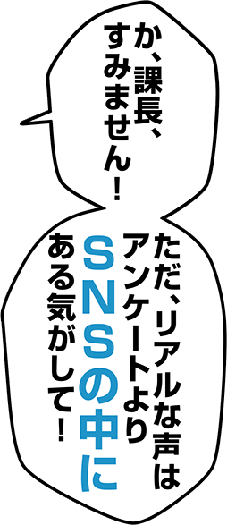 か、課長、すみません！ただ、リアルな声はアンケートよりSNSの中にある気がして！