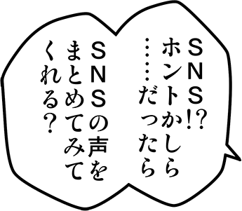 SNS！？ホントかしら・・・だったらSNSの声をまとめてみてくれる？