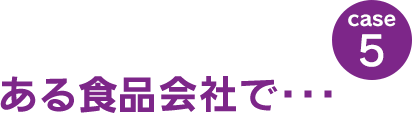 case5：ある食品会社で･･･