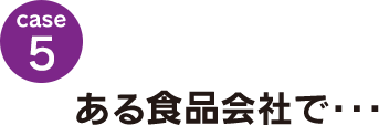 case5：ある食品会社で･･･